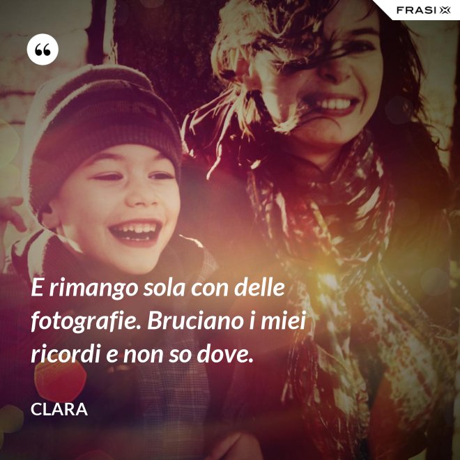 E rimango sola con delle fotografie. Bruciano i miei ricordi e non so dove. - Clara