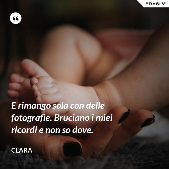 E rimango sola con delle fotografie. Bruciano i miei ricordi e non so dove. - Clara