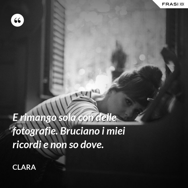 E rimango sola con delle fotografie. Bruciano i miei ricordi e non so dove. - Clara
