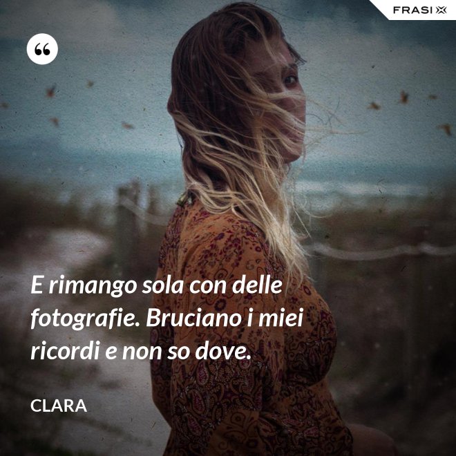 E rimango sola con delle fotografie. Bruciano i miei ricordi e non so dove. - Clara