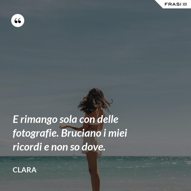 E rimango sola con delle fotografie. Bruciano i miei ricordi e non so dove. - Clara