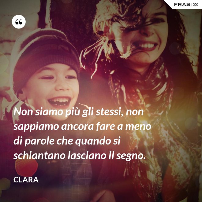 Non siamo più gli stessi, non sappiamo ancora fare a meno di parole che quando si schiantano lasciano il segno. - Clara