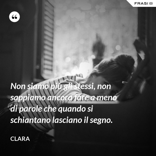 Non siamo più gli stessi, non sappiamo ancora fare a meno di parole che quando si schiantano lasciano il segno. - Clara