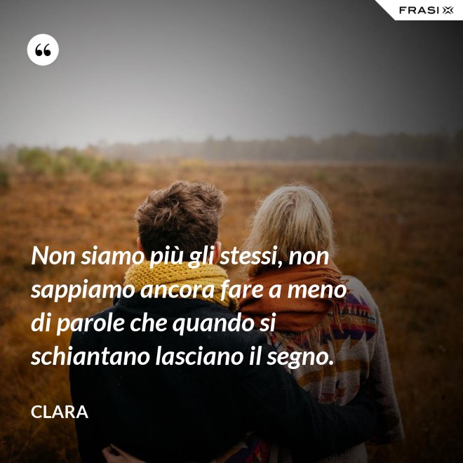 Non siamo più gli stessi, non sappiamo ancora fare a meno di parole che quando si schiantano lasciano il segno. - Clara