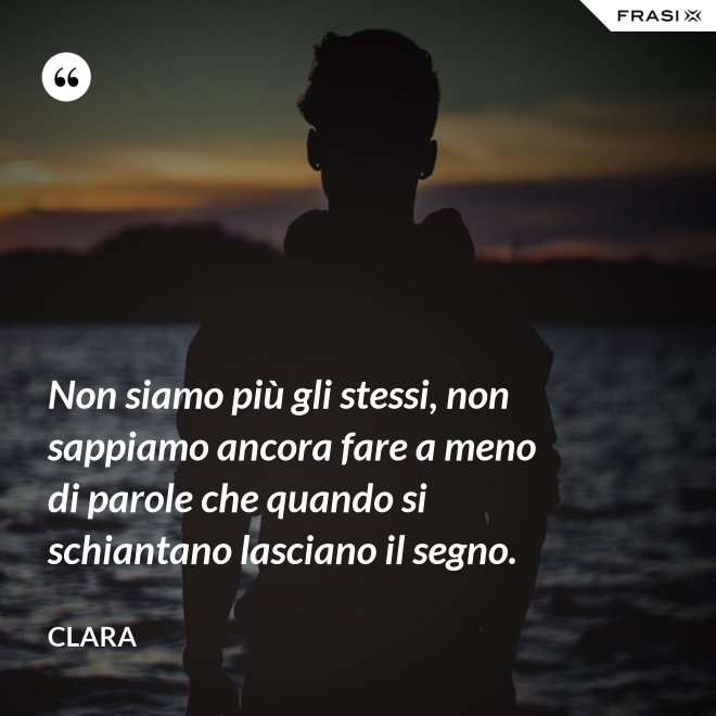 Non siamo più gli stessi, non sappiamo ancora fare a meno di parole che quando si schiantano lasciano il segno. - Clara