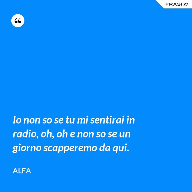 Io non so se tu mi sentirai in radio, oh, oh e non so se un giorno scapperemo da qui. - Alfa