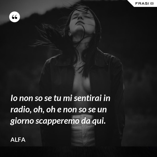 Io non so se tu mi sentirai in radio, oh, oh e non so se un giorno scapperemo da qui. - Alfa