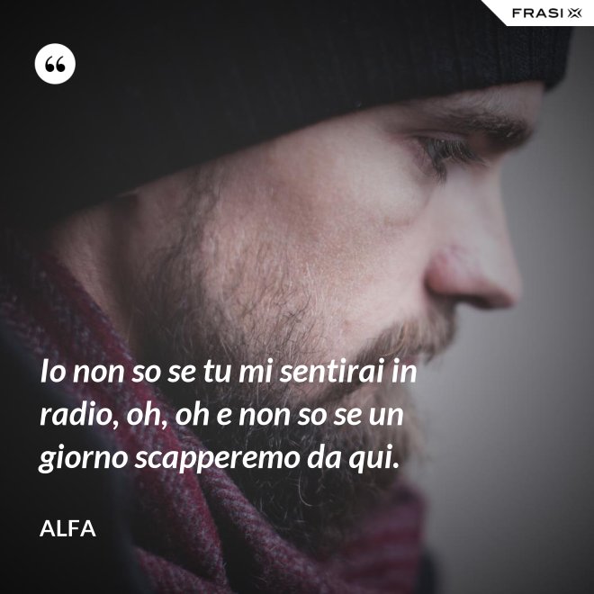 Io non so se tu mi sentirai in radio, oh, oh e non so se un giorno scapperemo da qui. - Alfa