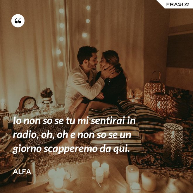 Io non so se tu mi sentirai in radio, oh, oh e non so se un giorno scapperemo da qui. - Alfa