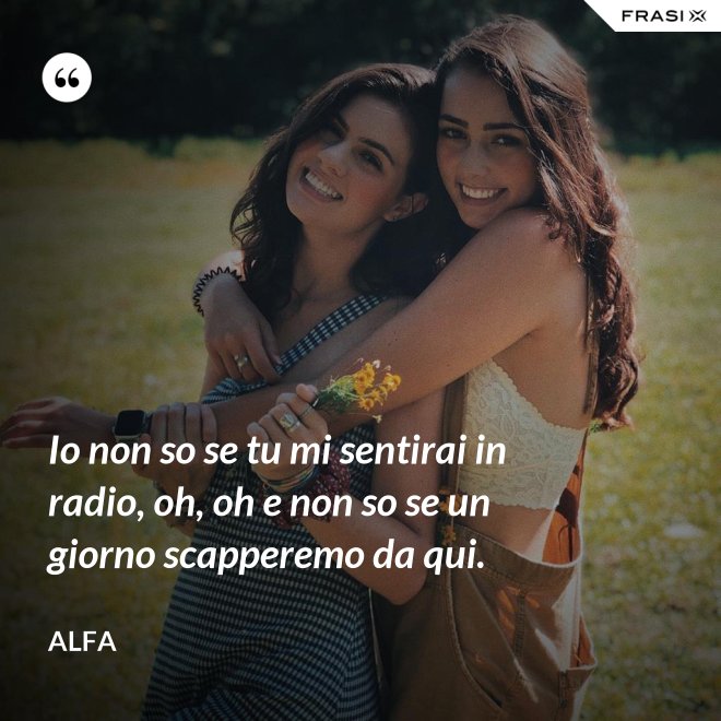 Io non so se tu mi sentirai in radio, oh, oh e non so se un giorno scapperemo da qui. - Alfa