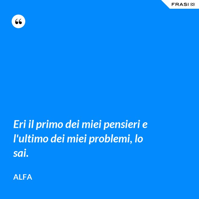 Eri il primo dei miei pensieri e l'ultimo dei miei problemi, lo sai. - Alfa
