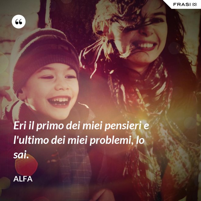 Eri il primo dei miei pensieri e l'ultimo dei miei problemi, lo sai. - Alfa