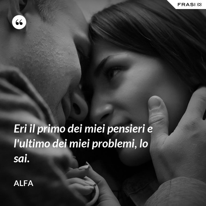 Eri il primo dei miei pensieri e l'ultimo dei miei problemi, lo sai. - Alfa