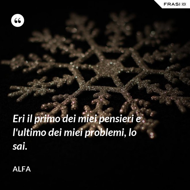 Eri il primo dei miei pensieri e l'ultimo dei miei problemi, lo sai. - Alfa