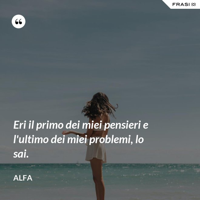 Eri il primo dei miei pensieri e l'ultimo dei miei problemi, lo sai. - Alfa