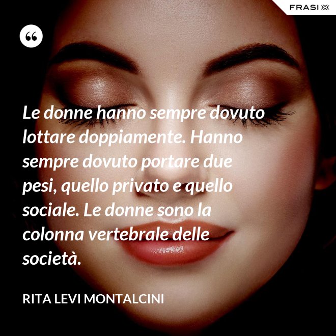Le donne hanno sempre dovuto lottare doppiamente. Hanno sempre dovuto portare due pesi, quello privato e quello sociale. Le donne sono la colonna vertebrale delle società. - Rita Levi Montalcini