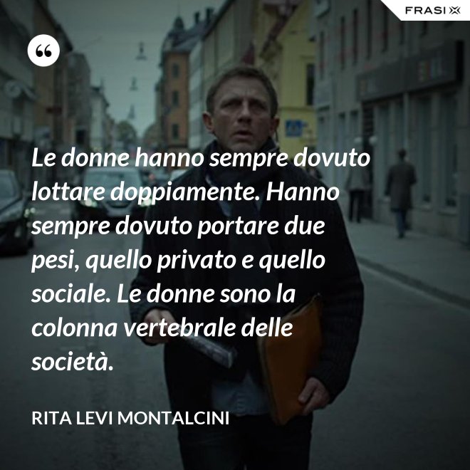 Le donne hanno sempre dovuto lottare doppiamente. Hanno sempre dovuto portare due pesi, quello privato e quello sociale. Le donne sono la colonna vertebrale delle società. - Rita Levi Montalcini