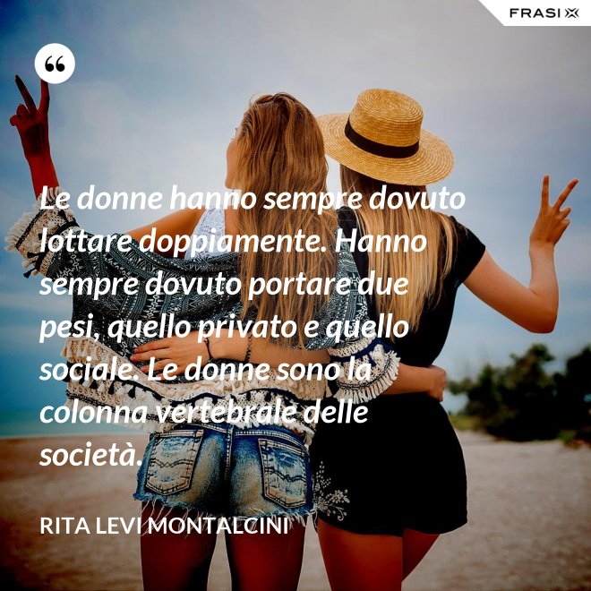 Le donne hanno sempre dovuto lottare doppiamente. Hanno sempre dovuto portare due pesi, quello privato e quello sociale. Le donne sono la colonna vertebrale delle società. - Rita Levi Montalcini