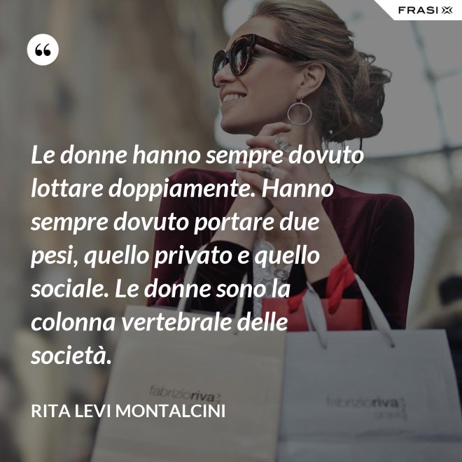 Le donne hanno sempre dovuto lottare doppiamente. Hanno sempre dovuto portare due pesi, quello privato e quello sociale. Le donne sono la colonna vertebrale delle società. - Rita Levi Montalcini