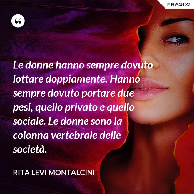 Le donne hanno sempre dovuto lottare doppiamente. Hanno sempre dovuto portare due pesi, quello privato e quello sociale. Le donne sono la colonna vertebrale delle società. - Rita Levi Montalcini