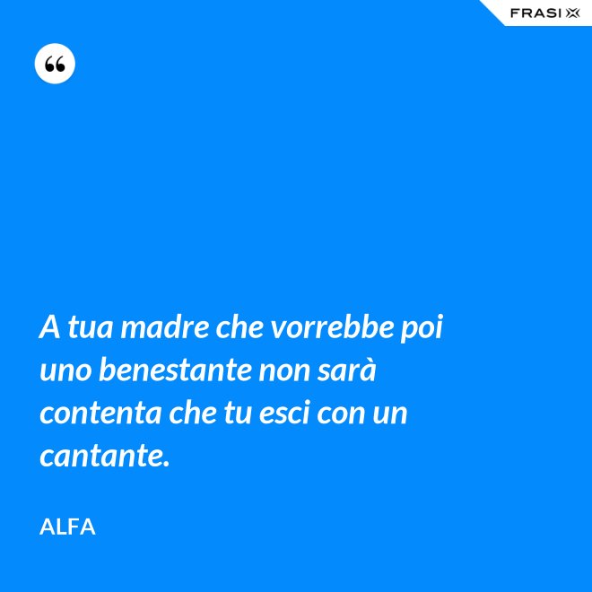 A tua madre che vorrebbe poi uno benestante non sarà contenta che tu esci con un cantante. - Alfa