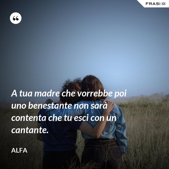 A tua madre che vorrebbe poi uno benestante non sarà contenta che tu esci con un cantante. - Alfa