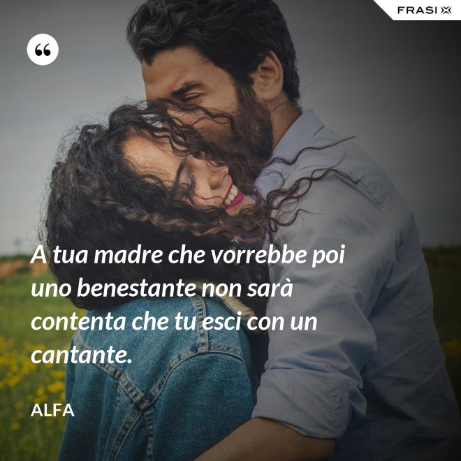 A tua madre che vorrebbe poi uno benestante non sarà contenta che tu esci con un cantante. - Alfa