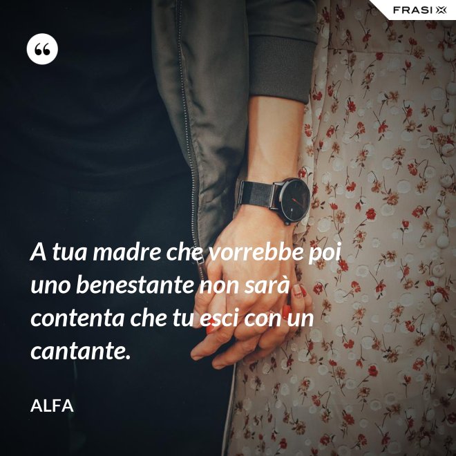 A tua madre che vorrebbe poi uno benestante non sarà contenta che tu esci con un cantante. - Alfa