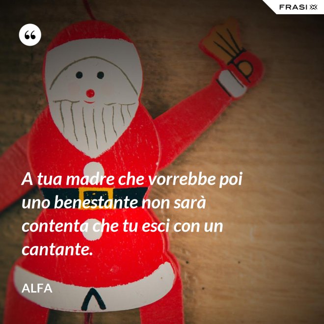 A tua madre che vorrebbe poi uno benestante non sarà contenta che tu esci con un cantante. - Alfa