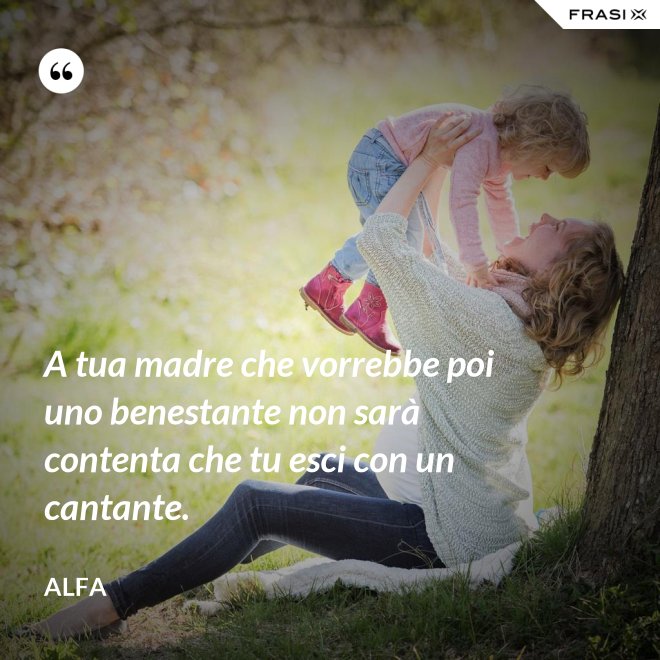 A tua madre che vorrebbe poi uno benestante non sarà contenta che tu esci con un cantante. - Alfa