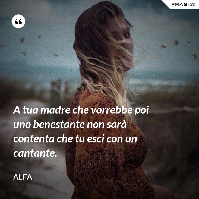 A tua madre che vorrebbe poi uno benestante non sarà contenta che tu esci con un cantante. - Alfa
