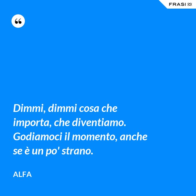 Dimmi, dimmi cosa che importa, che diventiamo. Godiamoci il momento, anche se è un po' strano. - Alfa