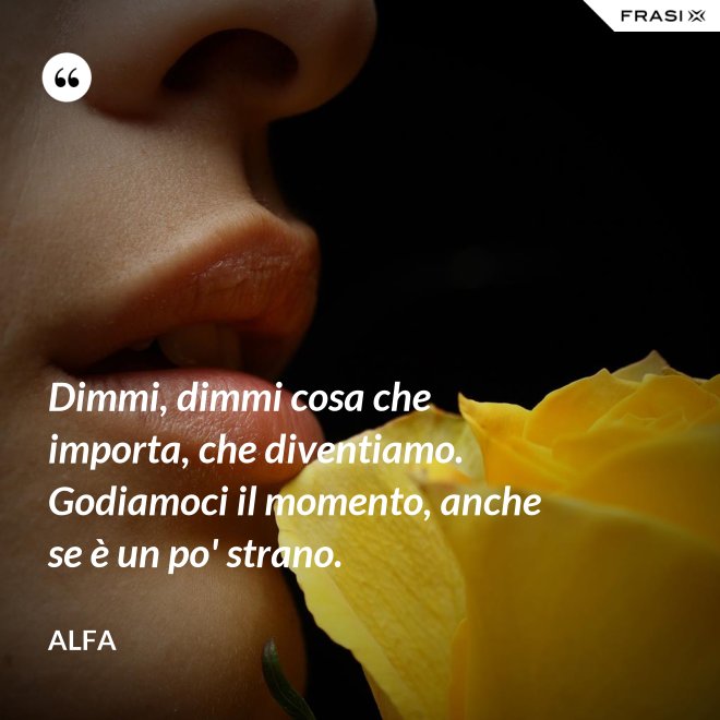 Dimmi, dimmi cosa che importa, che diventiamo. Godiamoci il momento, anche se è un po' strano. - Alfa