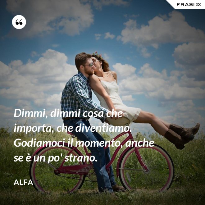 Dimmi, dimmi cosa che importa, che diventiamo. Godiamoci il momento, anche se è un po' strano. - Alfa