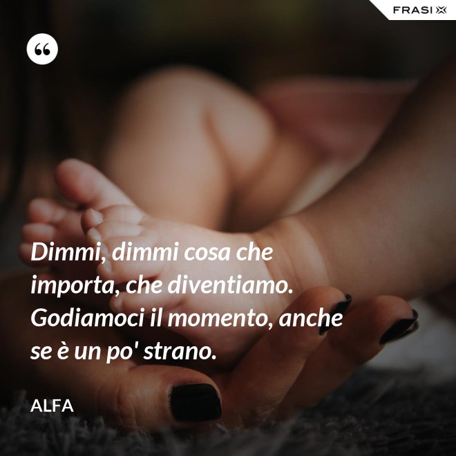 Dimmi, dimmi cosa che importa, che diventiamo. Godiamoci il momento, anche se è un po' strano. - Alfa