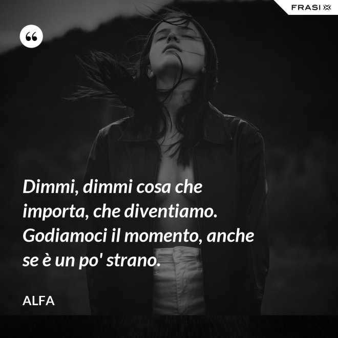 Dimmi, dimmi cosa che importa, che diventiamo. Godiamoci il momento, anche se è un po' strano. - Alfa