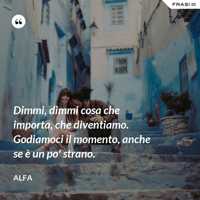 Dimmi, dimmi cosa che importa, che diventiamo. Godiamoci il momento, anche se è un po' strano. - Alfa