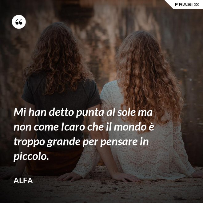 Mi han detto punta al sole ma non come Icaro che il mondo è troppo grande per pensare in piccolo. - Alfa