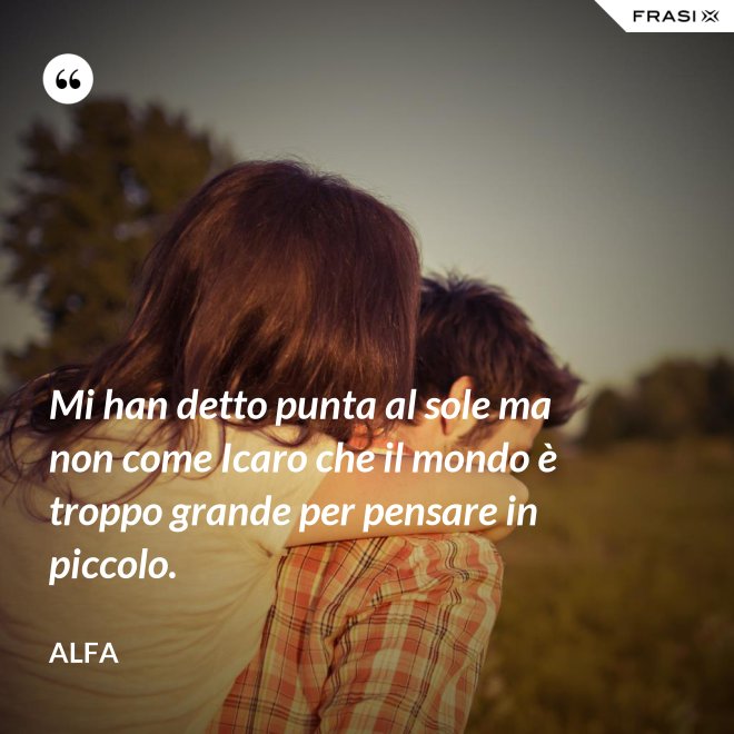 Mi han detto punta al sole ma non come Icaro che il mondo è troppo grande per pensare in piccolo. - Alfa