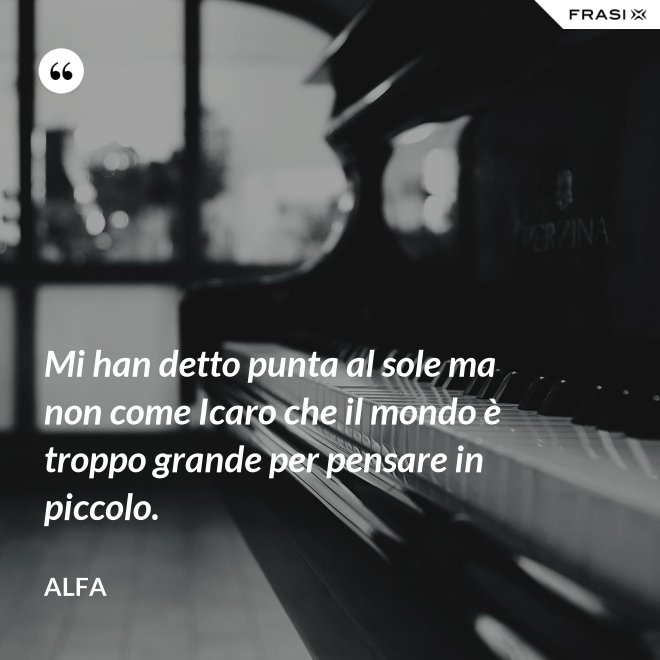 Mi han detto punta al sole ma non come Icaro che il mondo è troppo grande per pensare in piccolo. - Alfa