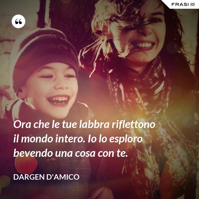 Ora che le tue labbra riflettono il mondo intero. Io lo esploro bevendo una cosa con te. - Dargen D'Amico