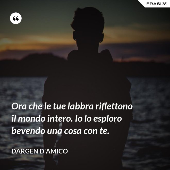 Ora che le tue labbra riflettono il mondo intero. Io lo esploro bevendo una cosa con te. - Dargen D'Amico