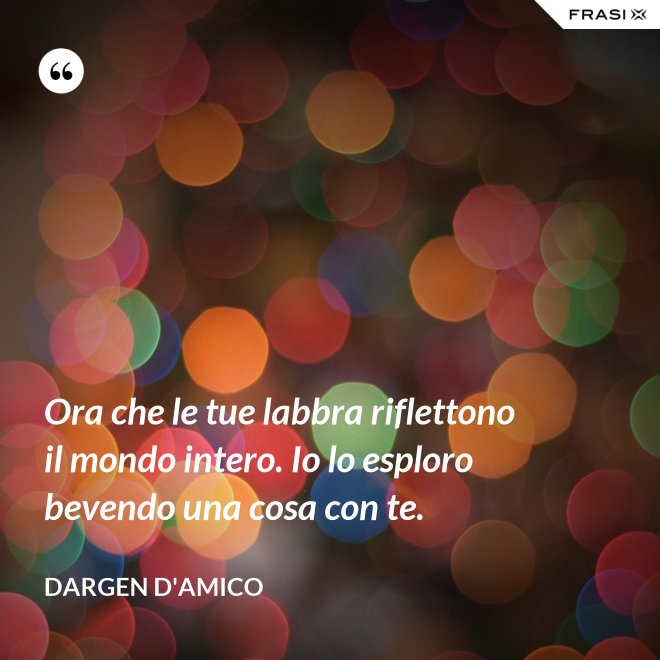 Ora che le tue labbra riflettono il mondo intero. Io lo esploro bevendo una cosa con te. - Dargen D'Amico