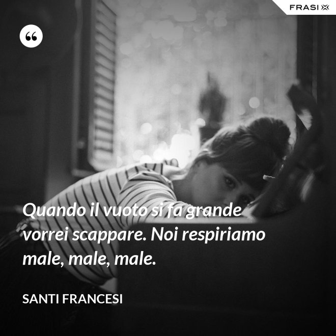 Quando il vuoto si fa grande vorrei scappare. Noi respiriamo male, male, male. - Santi Francesi