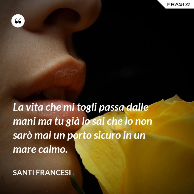 La vita che mi togli passa dalle mani ma tu già lo sai che io non sarò mai un porto sicuro in un mare calmo. - Santi Francesi