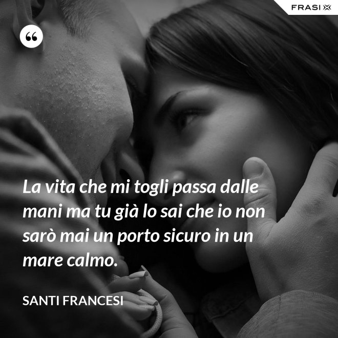 La vita che mi togli passa dalle mani ma tu già lo sai che io non sarò mai un porto sicuro in un mare calmo. - Santi Francesi