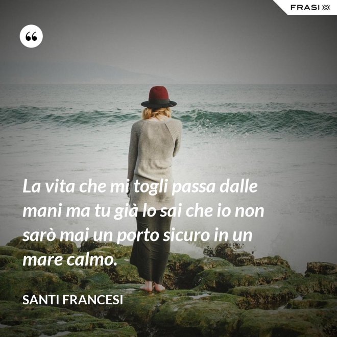 La vita che mi togli passa dalle mani ma tu già lo sai che io non sarò mai un porto sicuro in un mare calmo. - Santi Francesi