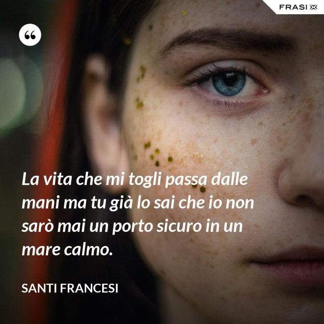 La vita che mi togli passa dalle mani ma tu già lo sai che io non sarò mai un porto sicuro in un mare calmo. - Santi Francesi
