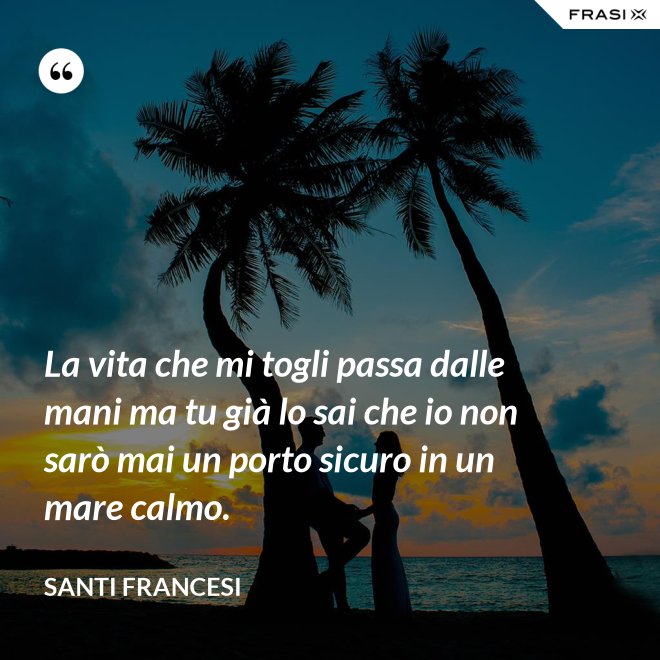 La vita che mi togli passa dalle mani ma tu già lo sai che io non sarò mai un porto sicuro in un mare calmo. - Santi Francesi