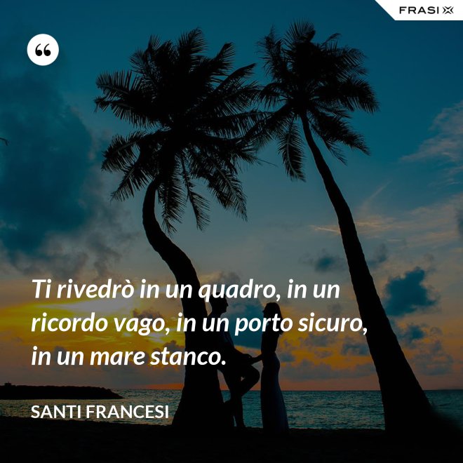 Ti rivedrò in un quadro, in un ricordo vago, in un porto sicuro, in un mare stanco. - Santi Francesi